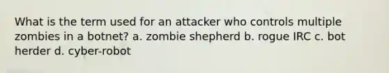 What is the term used for an attacker who controls multiple zombies in a botnet? a. zombie shepherd b. rogue IRC c. bot herder d. cyber-robot