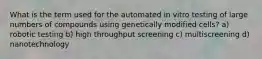 What is the term used for the automated in vitro testing of large numbers of compounds using genetically modified cells? a) robotic testing b) high throughput screening c) multiscreening d) nanotechnology