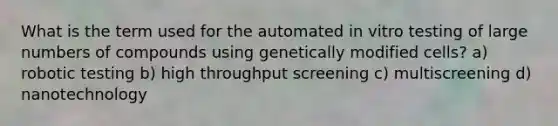 What is the term used for the automated in vitro testing of large numbers of compounds using genetically modified cells? a) robotic testing b) high throughput screening c) multiscreening d) nanotechnology