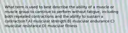 What term is used to best describe the ability of a muscle or muscle group to continue to perform without fatigue, including both repeated contractions and the ability to sustain a contraction? A) muscular strength B) muscular endurance C) muscular resistance D) muscular fitness