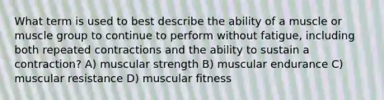 What term is used to best describe the ability of a muscle or muscle group to continue to perform without fatigue, including both repeated contractions and the ability to sustain a contraction? A) muscular strength B) muscular endurance C) muscular resistance D) muscular fitness