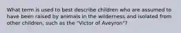 What term is used to best describe children who are assumed to have been raised by animals in the wilderness and isolated from other children, such as the "Victor of Aveyron"?