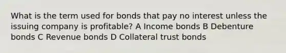 What is the term used for bonds that pay no interest unless the issuing company is profitable? A Income bonds B Debenture bonds C Revenue bonds D Collateral trust bonds