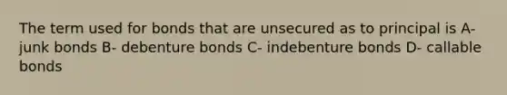 The term used for bonds that are unsecured as to principal is A- junk bonds B- debenture bonds C- indebenture bonds D- callable bonds