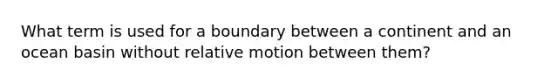 What term is used for a boundary between a continent and an ocean basin without relative motion between them?