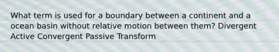 What term is used for a boundary between a continent and a ocean basin without relative motion between them? Divergent Active Convergent Passive Transform