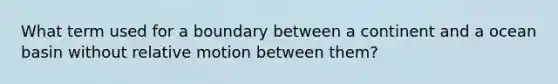 What term used for a boundary between a continent and a ocean basin without relative motion between them?