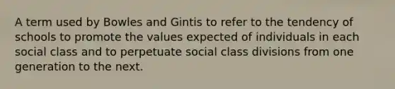 A term used by Bowles and Gintis to refer to the tendency of schools to promote the values expected of individuals in each social class and to perpetuate social class divisions from one generation to the next.