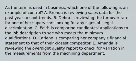 As the term is used in​ business, which one of the following is an example of​ control? A. Brenda is reviewing sales data for the past year to spot trends. B. Debra is reviewing the turnover rate for one of her supervisors looking for any signs of illegal discrimination. C. Edith is comparing​ candidates' applications to the job description to see who meets the minimum qualifications. D. Carlene is comparing her​ company's financial statement to that of their closest competitor. E. Amanda is reviewing the overnight quality report to check for variation in the measurements from the machining department.