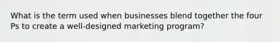 What is the term used when businesses blend together the four Ps to create a well-designed marketing program?