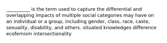 __________ is the term used to capture the differential and overlapping impacts of multiple social categories may have on an individual or a group, including gender, class, race, caste, sexuality, disability, and others. situated knowledges difference ecofemism intersectionality