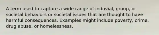 A term used to capture a wide range of induvial, group, or societal behaviors or societal issues that are thought to have harmful consequences. Examples might include poverty, crime, drug abuse, or homelessness.