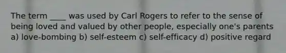 The term ____ was used by Carl Rogers to refer to the sense of being loved and valued by other people, especially one's parents a) love-bombing b) self-esteem c) self-efficacy d) positive regard