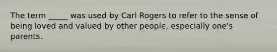 The term _____ was used by Carl Rogers to refer to the sense of being loved and valued by other people, especially one's parents.