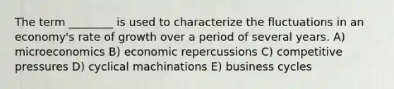 The term ________ is used to characterize the fluctuations in an economy's rate of growth over a period of several years. A) microeconomics B) economic repercussions C) competitive pressures D) cyclical machinations E) business cycles