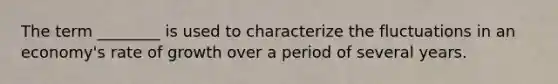 The term ________ is used to characterize the fluctuations in an economy's rate of growth over a period of several years.