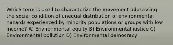 Which term is used to characterize the movement addressing the social condition of unequal distribution of environmental hazards experienced by minority populations or groups with low income? A) Environmental equity B) Environmental justice C) Environmental pollution D) Environmental democracy