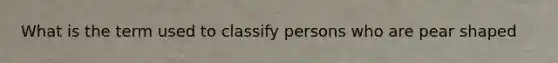 What is the term used to classify persons who are pear shaped