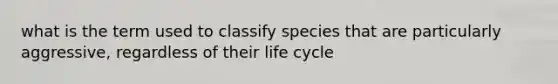 what is the term used to classify species that are particularly aggressive, regardless of their life cycle