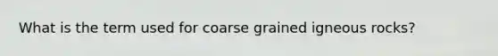 What is the term used for coarse grained igneous rocks?