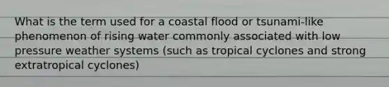 What is the term used for a coastal flood or tsunami-like phenomenon of rising water commonly associated with low pressure weather systems (such as tropical cyclones and strong extratropical cyclones)