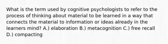 What is the term used by cognitive psychologists to refer to the process of thinking about material to be learned in a way that connects the material to information or ideas already in the learners mind? A.) elaboration B.) metacognition C.) free recall D.) compacting