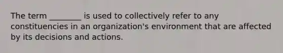 The term ________ is used to collectively refer to any constituencies in an organization's environment that are affected by its decisions and actions.