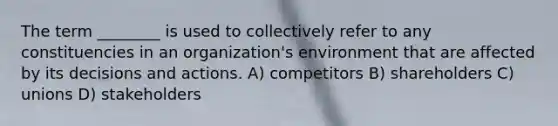 The term ________ is used to collectively refer to any constituencies in an organization's environment that are affected by its decisions and actions. A) competitors B) shareholders C) unions D) stakeholders