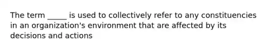 The term _____ is used to collectively refer to any constituencies in an organization's environment that are affected by its decisions and actions