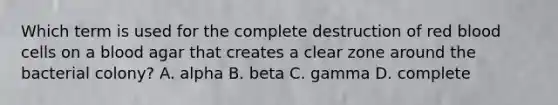 Which term is used for the complete destruction of red blood cells on a blood agar that creates a clear zone around the bacterial colony? A. alpha B. beta C. gamma D. complete