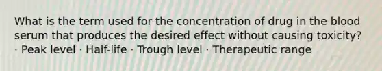 What is the term used for the concentration of drug in the blood serum that produces the desired effect without causing toxicity? · Peak level · Half-life · Trough level · Therapeutic range