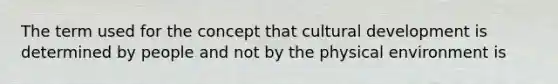 The term used for the concept that cultural development is determined by people and not by the physical environment is