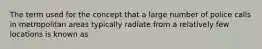 The term used for the concept that a large number of police calls in metropolitan areas typically radiate from a relatively few locations is known as