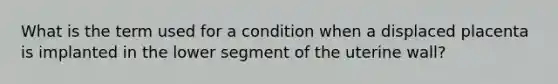 What is the term used for a condition when a displaced placenta is implanted in the lower segment of the uterine wall?