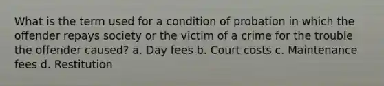 What is the term used for a condition of probation in which the offender repays society or the victim of a crime for the trouble the offender caused? a. Day fees b. Court costs c. Maintenance fees d. Restitution