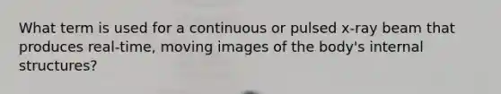 What term is used for a continuous or pulsed x-ray beam that produces real-time, moving images of the body's internal structures?