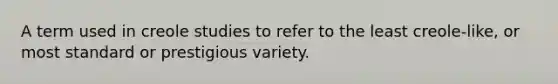 A term used in creole studies to refer to the least creole-like, or most standard or prestigious variety.