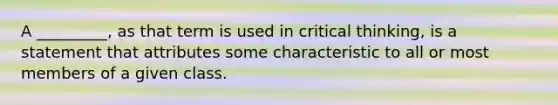 A _________, as that term is used in critical thinking, is a statement that attributes some characteristic to all or most members of a given class.