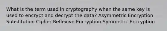 What is the term used in cryptography when the same key is used to encrypt and decrypt the data? Asymmetric Encryption Substitution Cipher Reflexive Encryption Symmetric Encryption