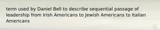 term used by Daniel Bell to describe sequential passage of leadership from Irish Americans to Jewish Americans to Italian Americans