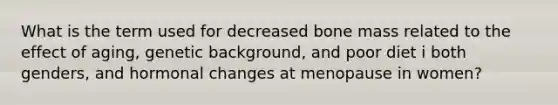 What is the term used for decreased bone mass related to the effect of aging, genetic background, and poor diet i both genders, and hormonal changes at menopause in women?