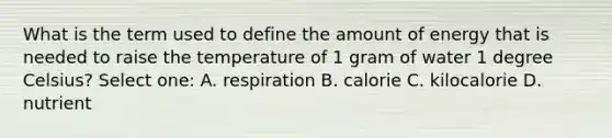 What is the term used to define the amount of energy that is needed to raise the temperature of 1 gram of water 1 degree Celsius? Select one: A. respiration B. calorie C. kilocalorie D. nutrient