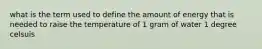 what is the term used to define the amount of energy that is needed to raise the temperature of 1 gram of water 1 degree celsuis