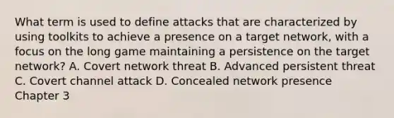 What term is used to define attacks that are characterized by using toolkits to achieve a presence on a target network, with a focus on the long game maintaining a persistence on the target network? A. Covert network threat B. Advanced persistent threat C. Covert channel attack D. Concealed network presence Chapter 3