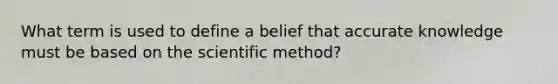 What term is used to define a belief that accurate knowledge must be based on the scientific method?