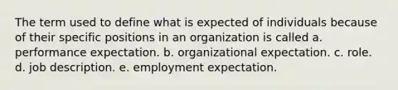 The term used to define what is expected of individuals because of their specific positions in an organization is called a. performance expectation. b. organizational expectation. c. role. d. job description. e. employment expectation.