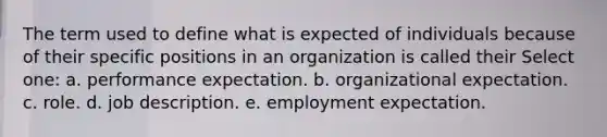 The term used to define what is expected of individuals because of their specific positions in an organization is called their Select one: a. performance expectation. b. organizational expectation. c. role. d. job description. e. employment expectation.