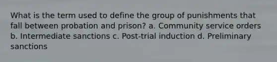 What is the term used to define the group of punishments that fall between probation and prison? a. Community service orders b. Intermediate sanctions c. Post-trial induction d. Preliminary sanctions