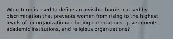 What term is used to define an invisible barrier caused by discrimination that prevents women from rising to the highest levels of an organization-including corporations, governments, academic institutions, and religious organizations?