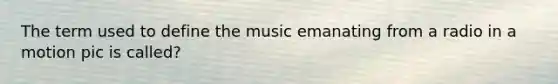 The term used to define the music emanating from a radio in a motion pic is called?